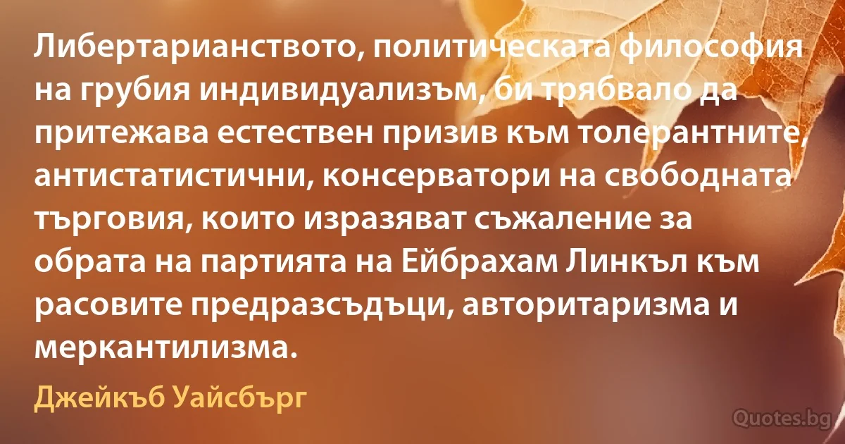 Либертарианството, политическата философия на грубия индивидуализъм, би трябвало да притежава естествен призив към толерантните, антистатистични, консерватори на свободната търговия, които изразяват съжаление за обрата на партията на Ейбрахам Линкъл към расовите предразсъдъци, авторитаризма и меркантилизма. (Джейкъб Уайсбърг)