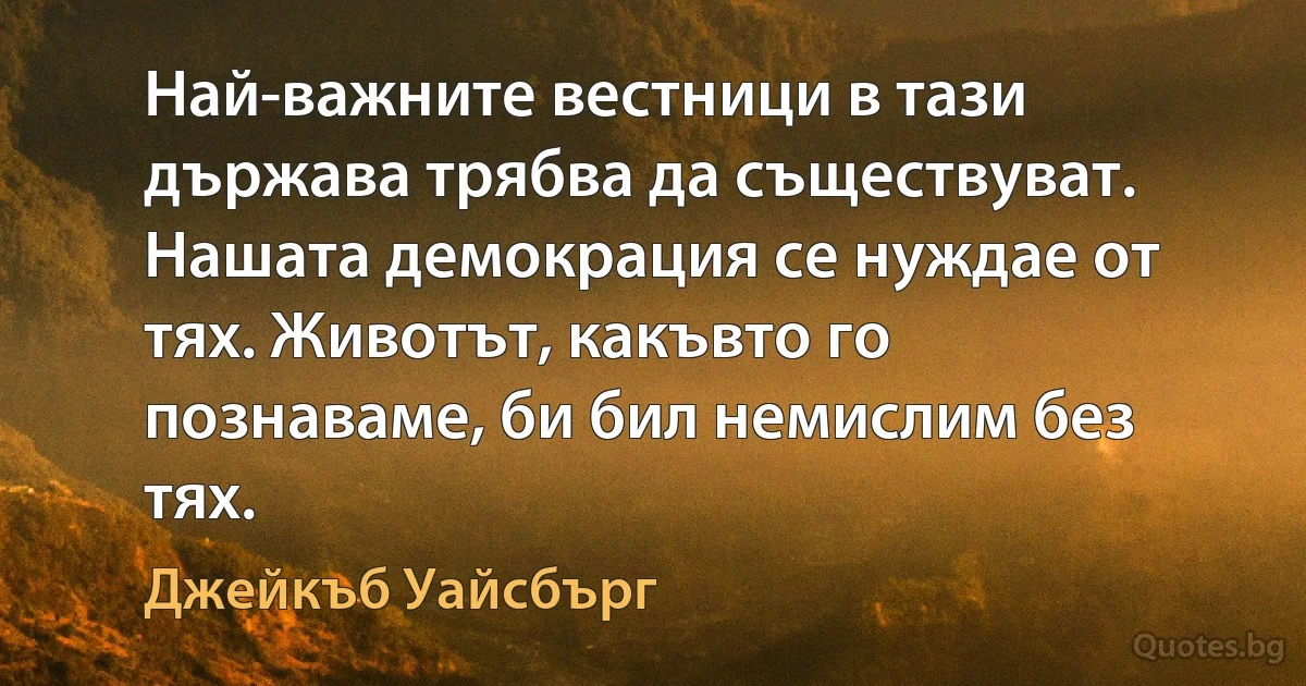 Най-важните вестници в тази държава трябва да съществуват. Нашата демокрация се нуждае от тях. Животът, какъвто го познаваме, би бил немислим без тях. (Джейкъб Уайсбърг)