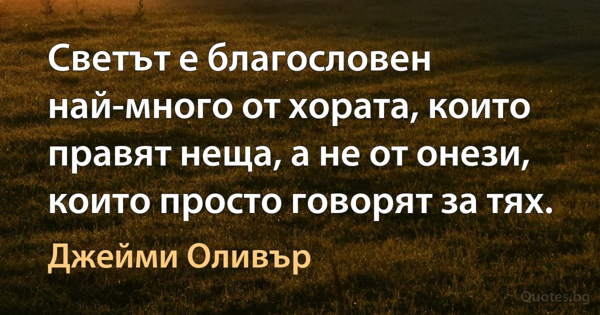 Светът е благословен най-много от хората, които правят неща, а не от онези, които просто говорят за тях. (Джейми Оливър)