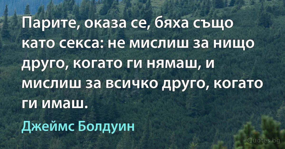 Парите, оказа се, бяха също като секса: не мислиш за нищо друго, когато ги нямаш, и мислиш за всичко друго, когато ги имаш. (Джеймс Болдуин)