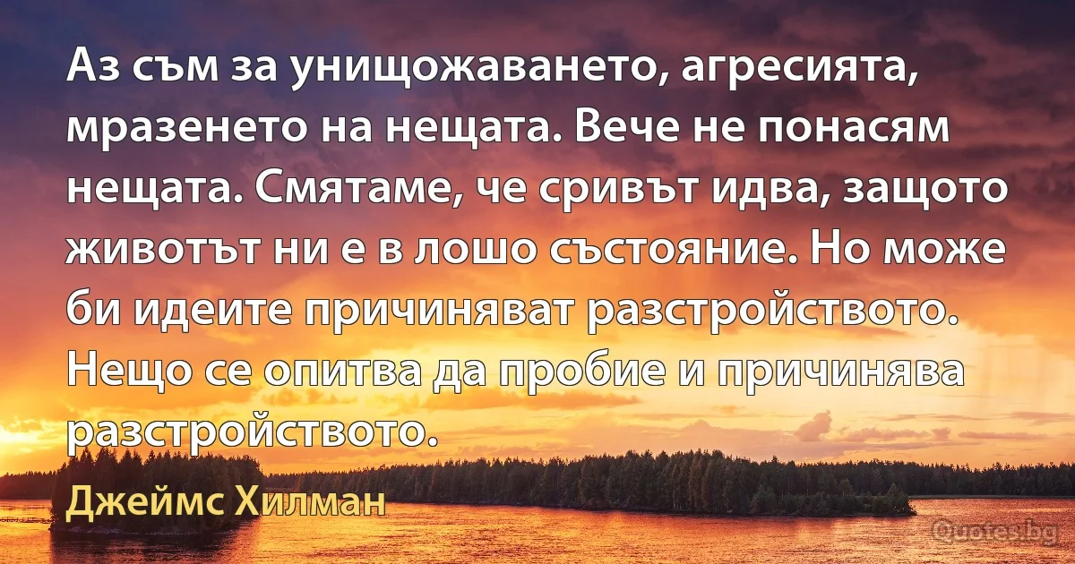 Аз съм за унищожаването, агресията, мразенето на нещата. Вече не понасям нещата. Смятаме, че сривът идва, защото животът ни е в лошо състояние. Но може би идеите причиняват разстройството. Нещо се опитва да пробие и причинява разстройството. (Джеймс Хилман)