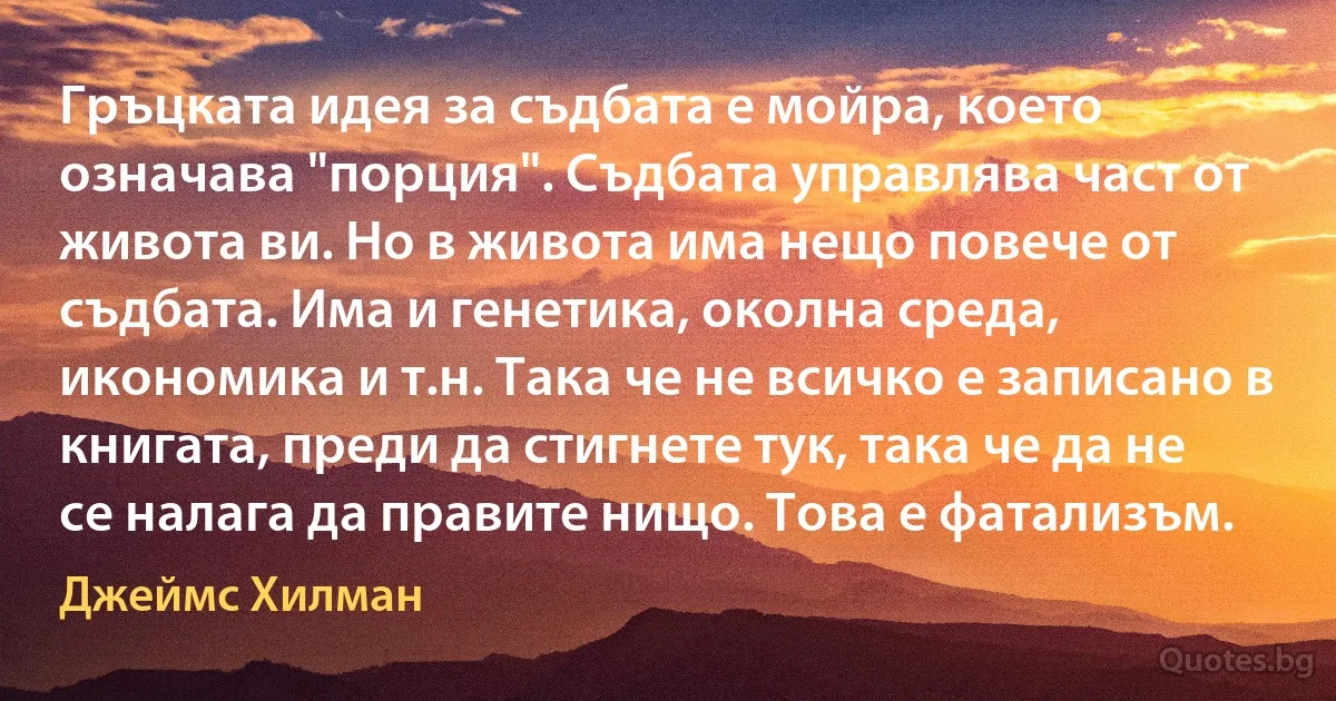 Гръцката идея за съдбата е мойра, което означава "порция". Съдбата управлява част от живота ви. Но в живота има нещо повече от съдбата. Има и генетика, околна среда, икономика и т.н. Така че не всичко е записано в книгата, преди да стигнете тук, така че да не се налага да правите нищо. Това е фатализъм. (Джеймс Хилман)