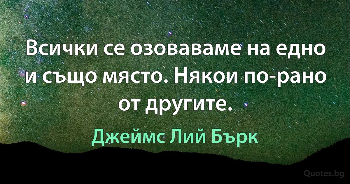 Всички се озоваваме на едно и също място. Някои по-рано от другите. (Джеймс Лий Бърк)