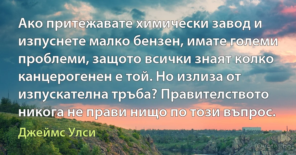 Ако притежавате химически завод и изпуснете малко бензен, имате големи проблеми, защото всички знаят колко канцерогенен е той. Но излиза от изпускателна тръба? Правителството никога не прави нищо по този въпрос. (Джеймс Улси)