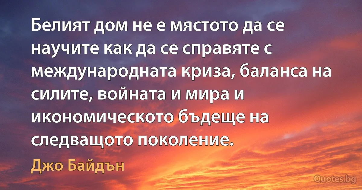 Белият дом не е мястото да се научите как да се справяте с международната криза, баланса на силите, войната и мира и икономическото бъдеще на следващото поколение. (Джо Байдън)