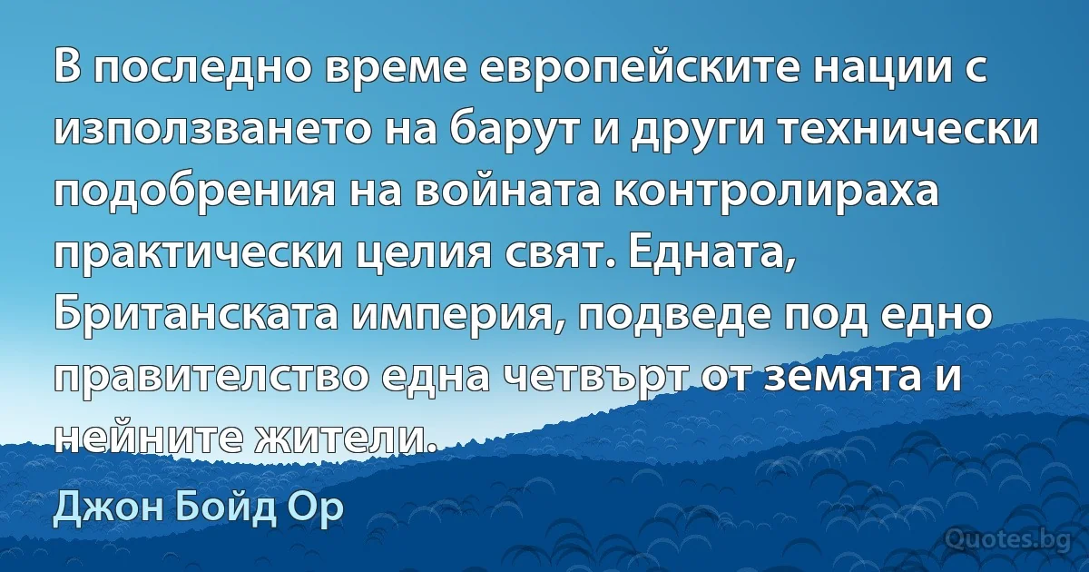 В последно време европейските нации с използването на барут и други технически подобрения на войната контролираха практически целия свят. Едната, Британската империя, подведе под едно правителство една четвърт от земята и нейните жители. (Джон Бойд Ор)