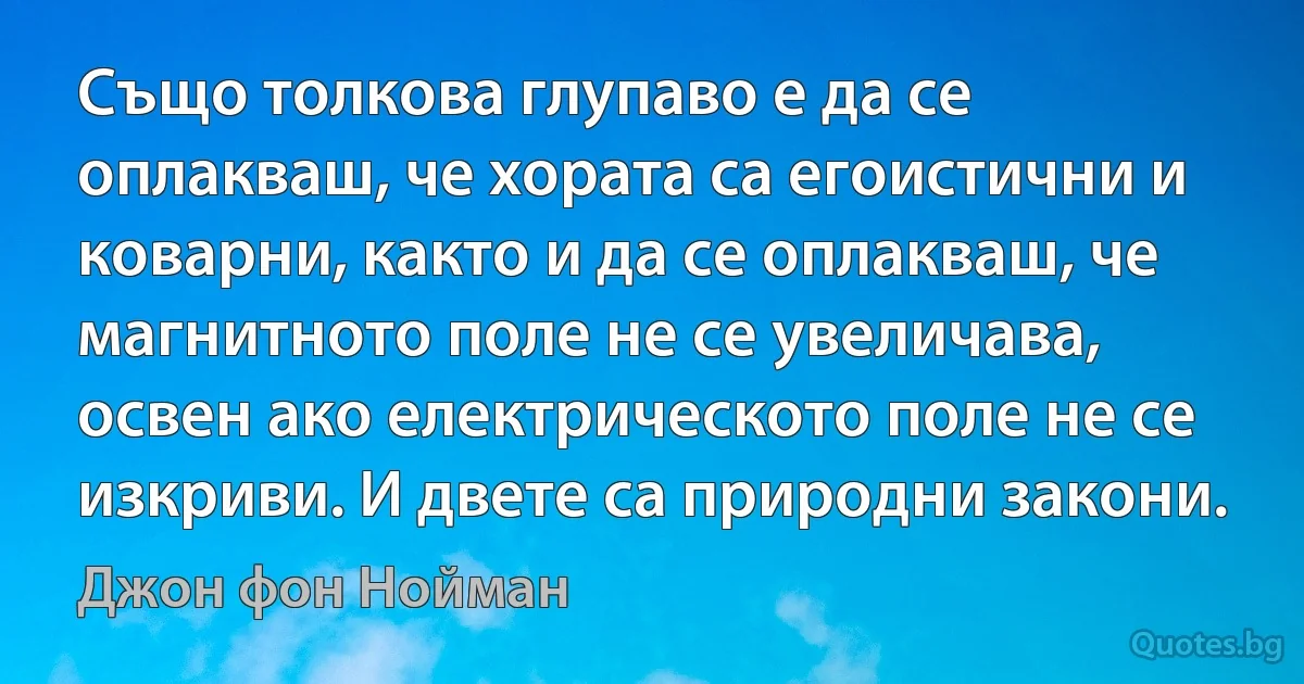 Също толкова глупаво е да се оплакваш, че хората са егоистични и коварни, както и да се оплакваш, че магнитното поле не се увеличава, освен ако електрическото поле не се изкриви. И двете са природни закони. (Джон фон Нойман)