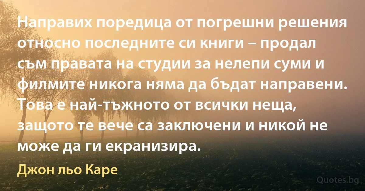 Направих поредица от погрешни решения относно последните си книги – продал съм правата на студии за нелепи суми и филмите никога няма да бъдат направени. Това е най-тъжното от всички неща, защото те вече са заключени и никой не може да ги екранизира. (Джон льо Каре)