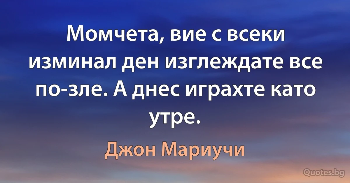 Момчета, вие с всеки изминал ден изглеждате все по-зле. А днес играхте като утре. (Джон Мариучи)