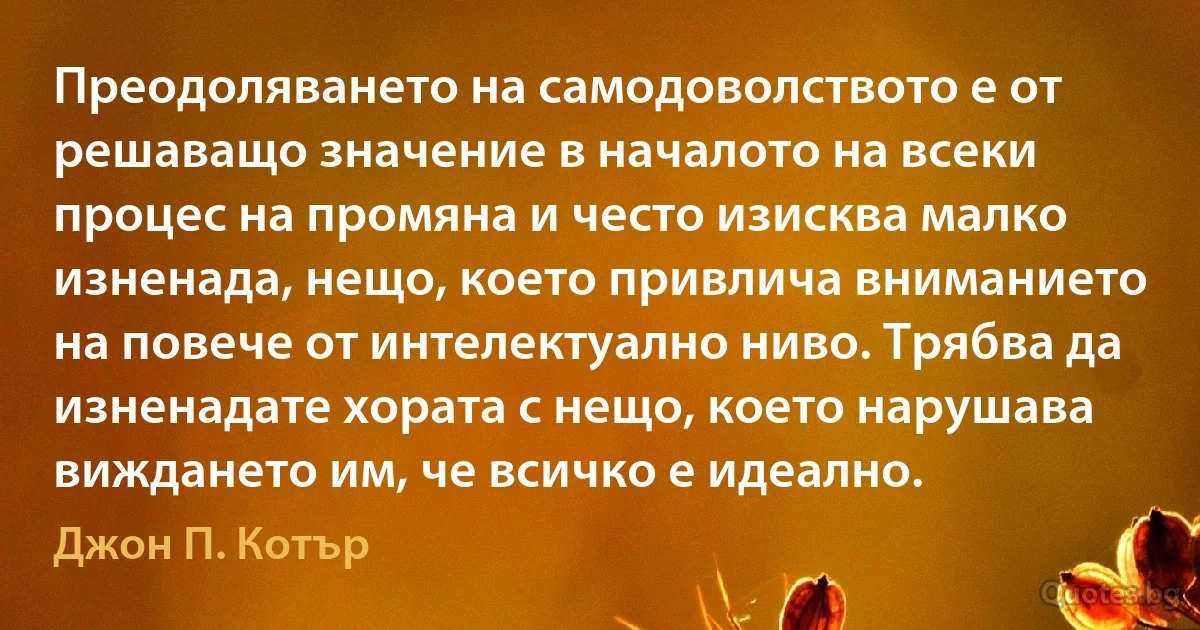 Преодоляването на самодоволството е от решаващо значение в началото на всеки процес на промяна и често изисква малко изненада, нещо, което привлича вниманието на повече от интелектуално ниво. Трябва да изненадате хората с нещо, което нарушава виждането им, че всичко е идеално. (Джон П. Котър)