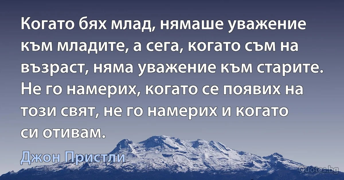 Когато бях млад, нямаше уважение към младите, а сега, когато съм на възраст, няма уважение към старите. Не го намерих, когато се появих на този свят, не го намерих и когато си отивам. (Джон Пристли)