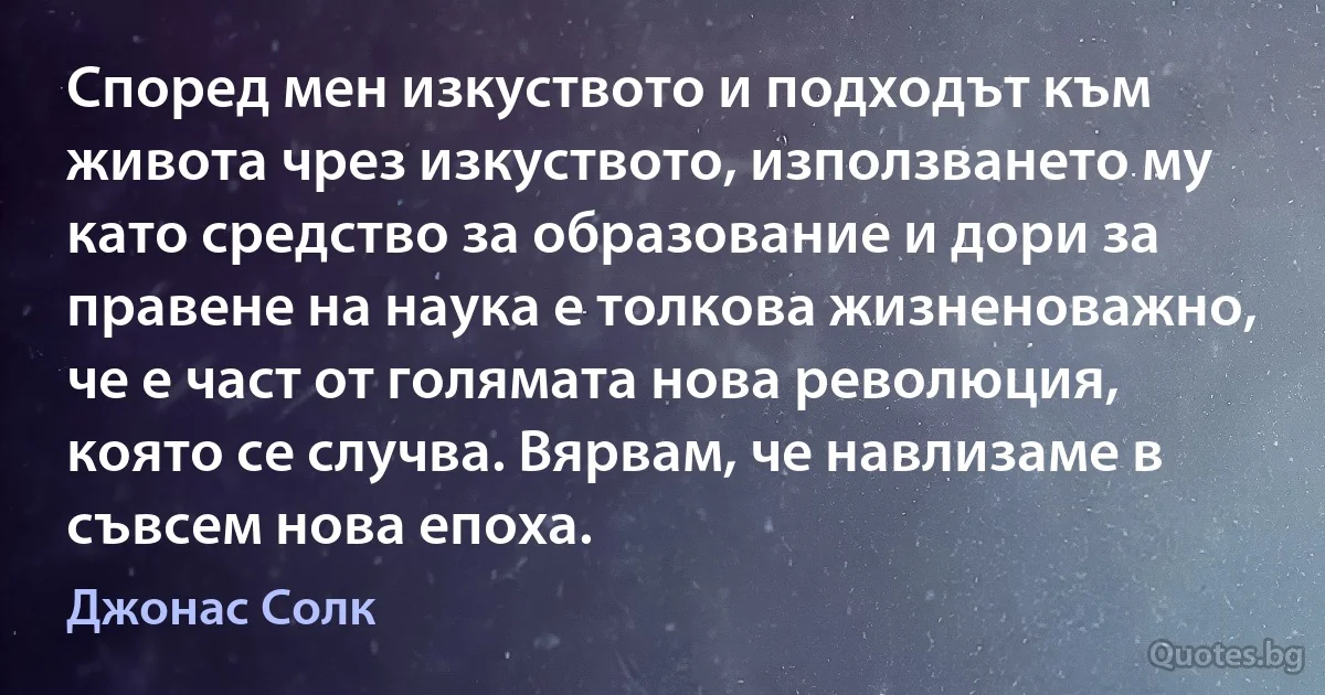 Според мен изкуството и подходът към живота чрез изкуството, използването му като средство за образование и дори за правене на наука е толкова жизненоважно, че е част от голямата нова революция, която се случва. Вярвам, че навлизаме в съвсем нова епоха. (Джонас Солк)