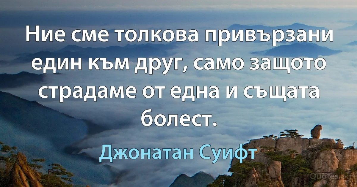 Ние сме толкова привързани един към друг, само защото страдаме от една и същата болест. (Джонатан Суифт)