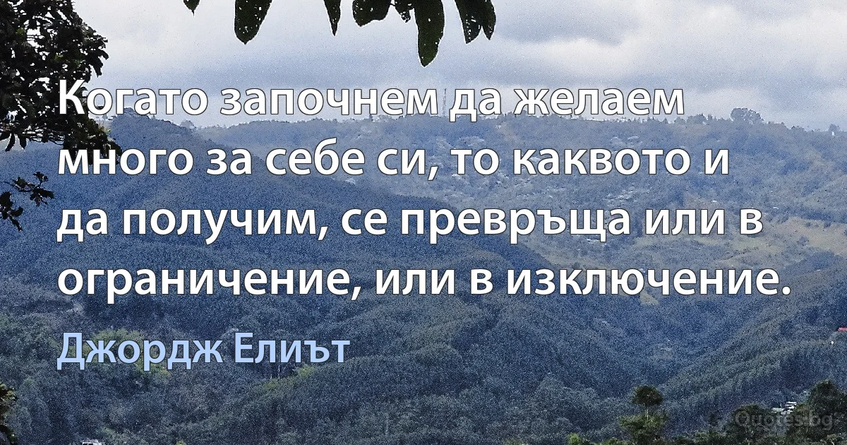 Когато започнем да желаем много за себе си, то каквото и да получим, се превръща или в ограничение, или в изключение. (Джордж Елиът)