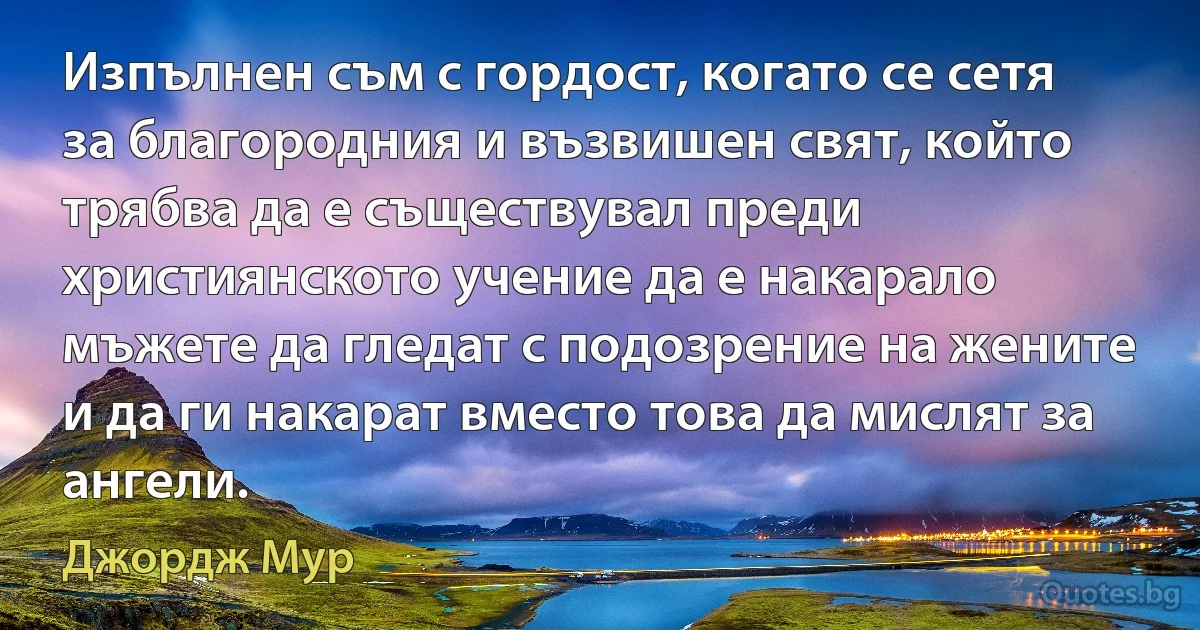 Изпълнен съм с гордост, когато се сетя за благородния и възвишен свят, който трябва да е съществувал преди християнското учение да е накарало мъжете да гледат с подозрение на жените и да ги накарат вместо това да мислят за ангели. (Джордж Мур)