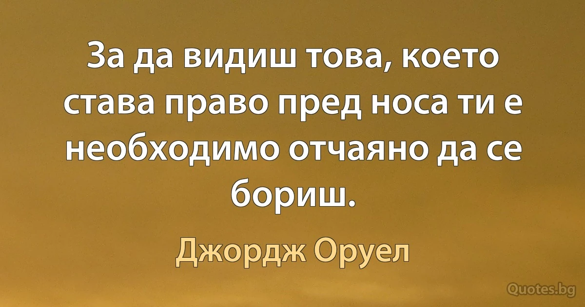 За да видиш това, което става право пред носа ти е необходимо отчаяно да се бориш. (Джордж Оруел)