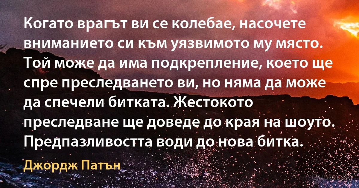 Когато врагът ви се колебае, насочете вниманието си към уязвимото му място. Той може да има подкрепление, което ще спре преследването ви, но няма да може да спечели битката. Жестокото преследване ще доведе до края на шоуто. Предпазливостта води до нова битка. (Джордж Патън)