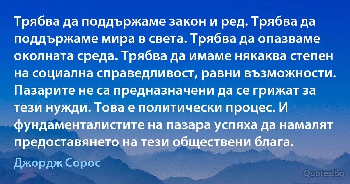 Трябва да поддържаме закон и ред. Трябва да поддържаме мира в света. Трябва да опазваме околната среда. Трябва да имаме някаква степен на социална справедливост, равни възможности. Пазарите не са предназначени да се грижат за тези нужди. Това е политически процес. И фундаменталистите на пазара успяха да намалят предоставянето на тези обществени блага. (Джордж Сорос)