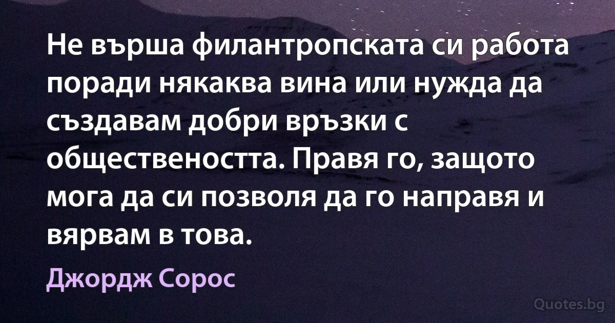 Не върша филантропската си работа поради някаква вина или нужда да създавам добри връзки с обществеността. Правя го, защото мога да си позволя да го направя и вярвам в това. (Джордж Сорос)