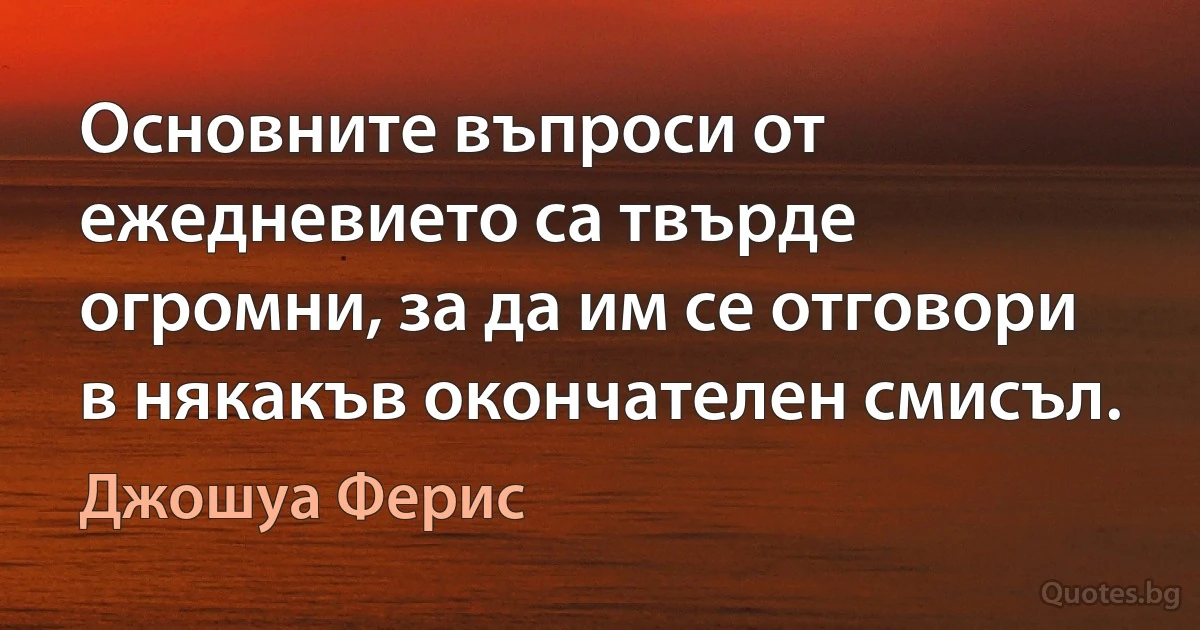 Основните въпроси от ежедневието са твърде огромни, за да им се отговори в някакъв окончателен смисъл. (Джошуа Ферис)