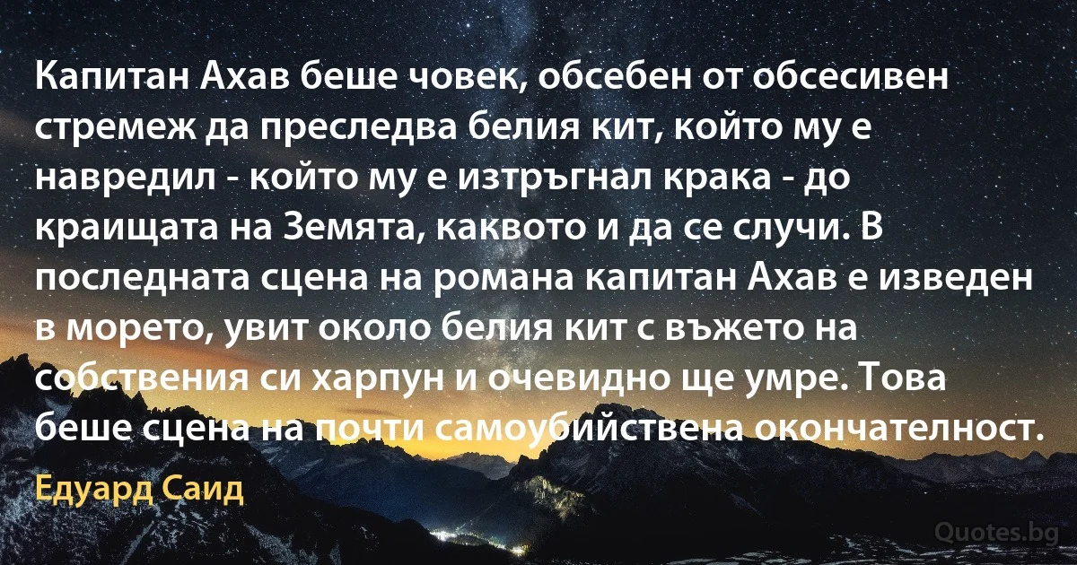 Капитан Ахав беше човек, обсебен от обсесивен стремеж да преследва белия кит, който му е навредил - който му е изтръгнал крака - до краищата на Земята, каквото и да се случи. В последната сцена на романа капитан Ахав е изведен в морето, увит около белия кит с въжето на собствения си харпун и очевидно ще умре. Това беше сцена на почти самоубийствена окончателност. (Едуард Саид)