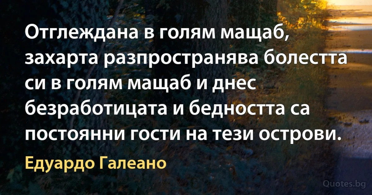 Отглеждана в голям мащаб, захарта разпространява болестта си в голям мащаб и днес безработицата и бедността са постоянни гости на тези острови. (Едуардо Галеано)