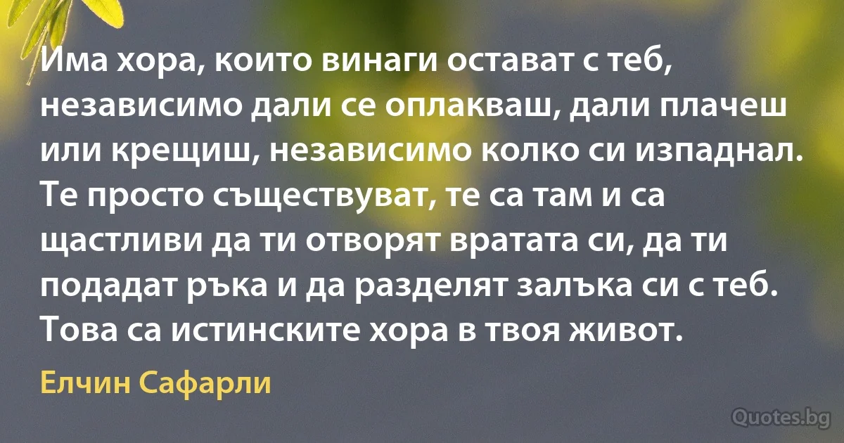 Има хора, които винаги остават с теб, независимо дали се оплакваш, дали плачеш или крещиш, независимо колко си изпаднал. Те просто съществуват, те са там и са щастливи да ти отворят вратата си, да ти подадат ръка и да разделят залъка си с теб. Това са истинските хора в твоя живот. (Елчин Сафарли)