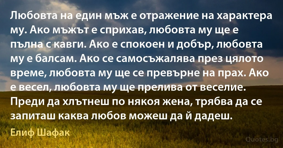 Любовта на един мъж е отражение на характера му. Ако мъжът е сприхав, любовта му ще е пълна с кавги. Ако е спокоен и добър, любовта му е балсам. Ако се самосъжалява през цялото време, любовта му ще се превърне на прах. Ако е весел, любовта му ще прелива от веселие. Преди да хлътнеш по някоя жена, трябва да се запиташ каква любов можеш да й дадеш. (Елиф Шафак)