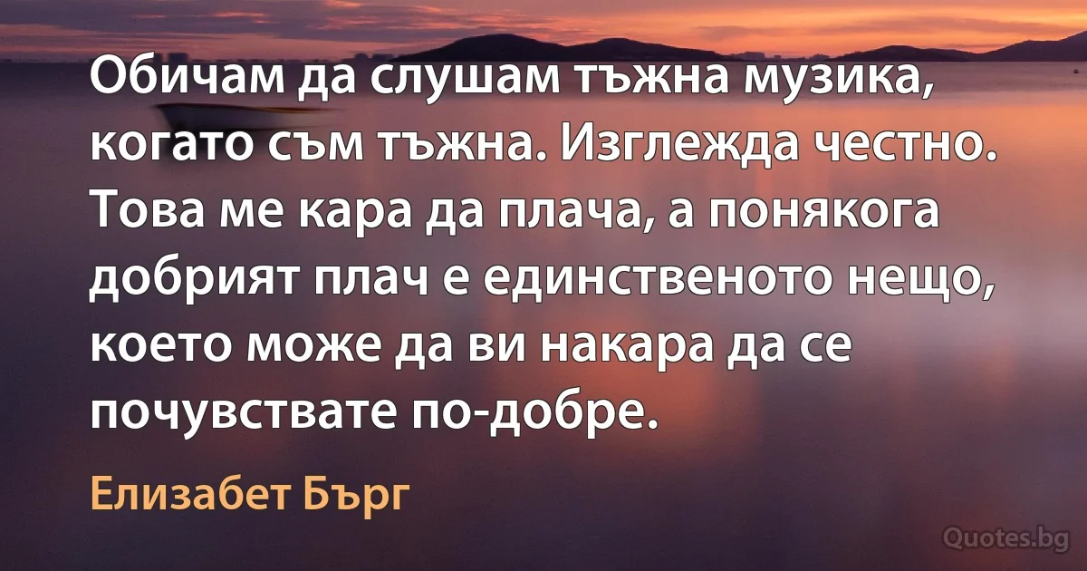 Обичам да слушам тъжна музика, когато съм тъжна. Изглежда честно. Това ме кара да плача, а понякога добрият плач е единственото нещо, което може да ви накара да се почувствате по-добре. (Елизабет Бърг)