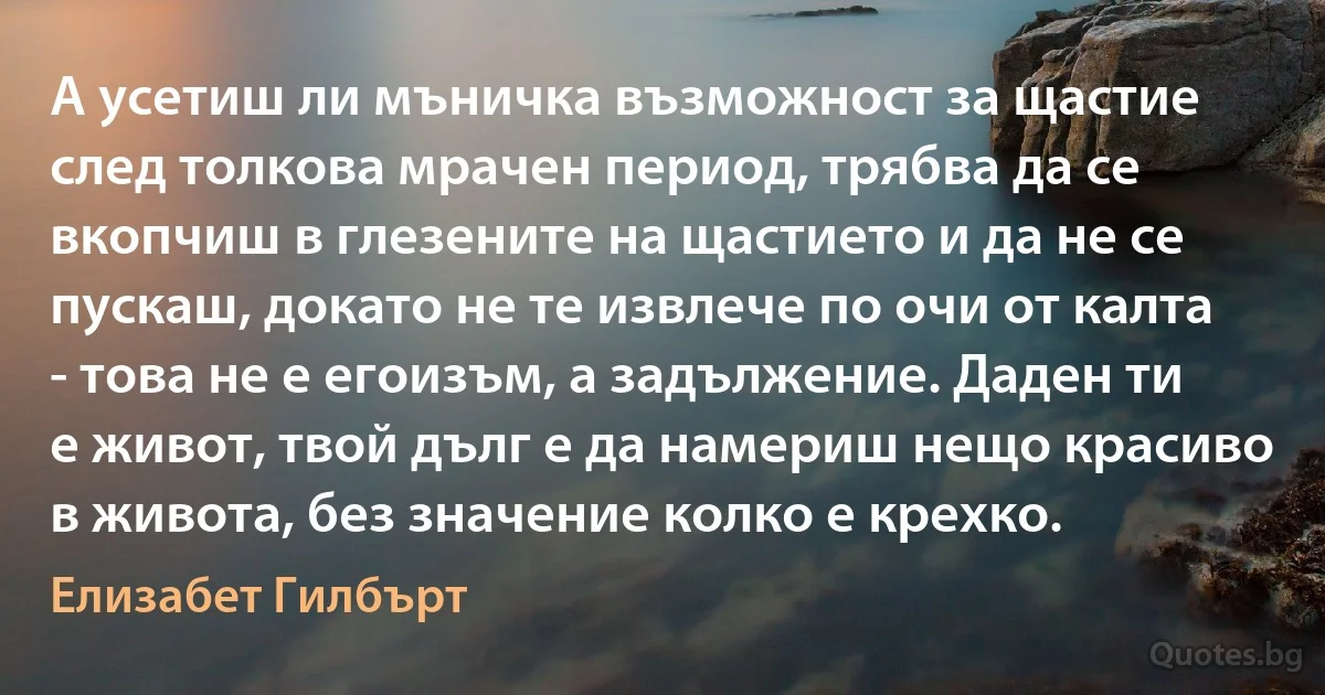 А усетиш ли мъничка възможност за щастие след толкова мрачен период, трябва да се вкопчиш в глезените на щастието и да не се пускаш, докато не те извлече по очи от калта - това не е егоизъм, а задължение. Даден ти е живот, твой дълг е да намериш нещо красиво в живота, без значение колко е крехко. (Елизабет Гилбърт)