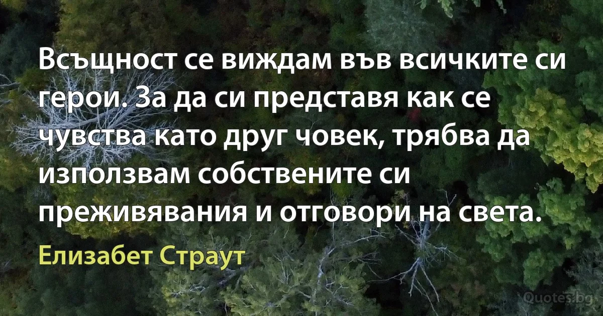 Всъщност се виждам във всичките си герои. За да си представя как се чувства като друг човек, трябва да използвам собствените си преживявания и отговори на света. (Елизабет Страут)