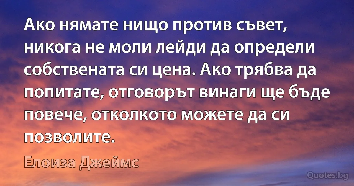 Ако нямате нищо против съвет, никога не моли лейди да определи собствената си цена. Ако трябва да попитате, отговорът винаги ще бъде повече, отколкото можете да си позволите. (Елоиза Джеймс)