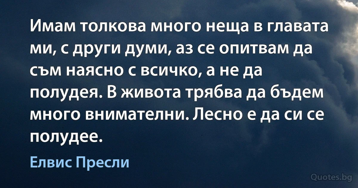 Имам толкова много неща в главата ми, с други думи, аз се опитвам да съм наясно с всичко, а не да полудея. В живота трябва да бъдем много внимателни. Лесно е да си се полудее. (Елвис Пресли)