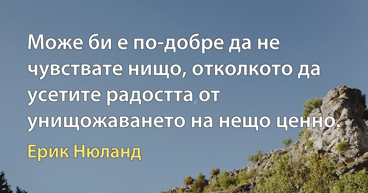 Може би е по-добре да не чувствате нищо, отколкото да усетите радостта от унищожаването на нещо ценно. (Ерик Нюланд)