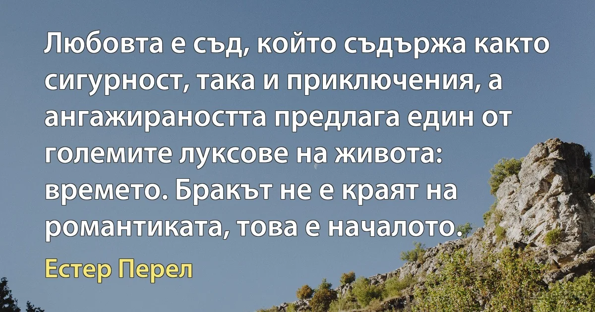 Любовта е съд, който съдържа както сигурност, така и приключения, а ангажираността предлага един от големите луксове на живота: времето. Бракът не е краят на романтиката, това е началото. (Естер Перел)