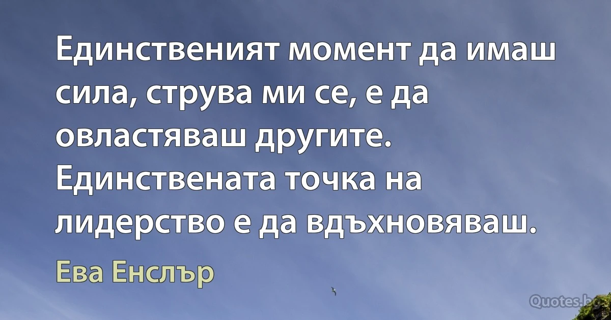 Единственият момент да имаш сила, струва ми се, е да овластяваш другите. Единствената точка на лидерство е да вдъхновяваш. (Ева Енслър)