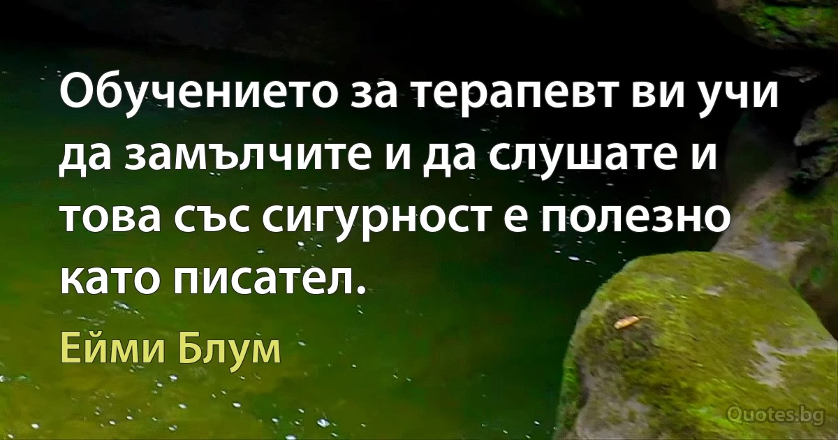 Обучението за терапевт ви учи да замълчите и да слушате и това със сигурност е полезно като писател. (Ейми Блум)