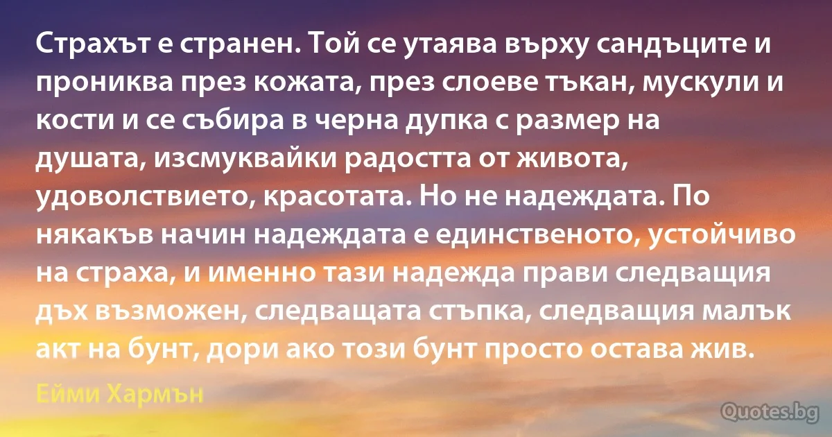 Страхът е странен. Той се утаява върху сандъците и прониква през кожата, през слоеве тъкан, мускули и кости и се събира в черна дупка с размер на душата, изсмуквайки радостта от живота, удоволствието, красотата. Но не надеждата. По някакъв начин надеждата е единственото, устойчиво на страха, и именно тази надежда прави следващия дъх възможен, следващата стъпка, следващия малък акт на бунт, дори ако този бунт просто остава жив. (Ейми Хармън)