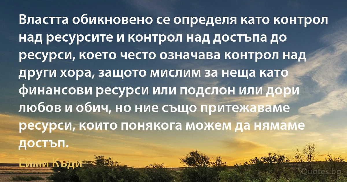 Властта обикновено се определя като контрол над ресурсите и контрол над достъпа до ресурси, което често означава контрол над други хора, защото мислим за неща като финансови ресурси или подслон или дори любов и обич, но ние също притежаваме ресурси, които понякога можем да нямаме достъп. (Ейми Къди)