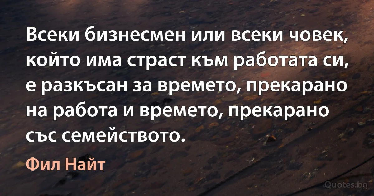 Всеки бизнесмен или всеки човек, който има страст към работата си, е разкъсан за времето, прекарано на работа и времето, прекарано със семейството. (Фил Найт)