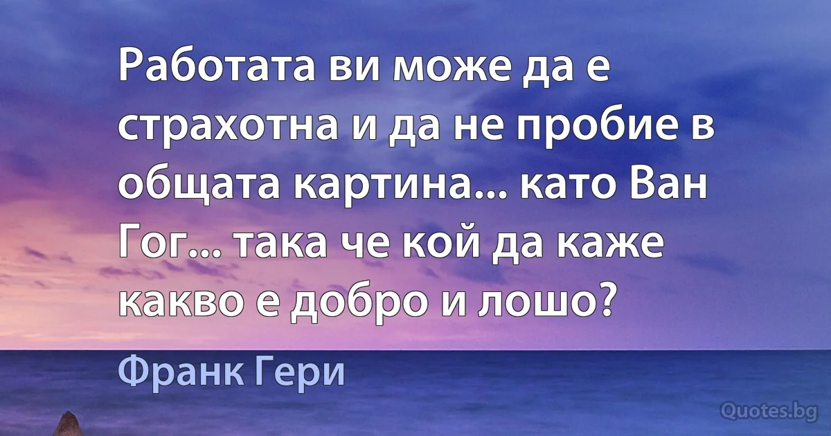 Работата ви може да е страхотна и да не пробие в общата картина... като Ван Гог... така че кой да каже какво е добро и лошо? (Франк Гери)