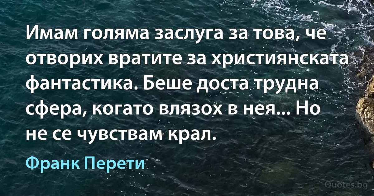 Имам голяма заслуга за това, че отворих вратите за християнската фантастика. Беше доста трудна сфера, когато влязох в нея... Но не се чувствам крал. (Франк Перети)