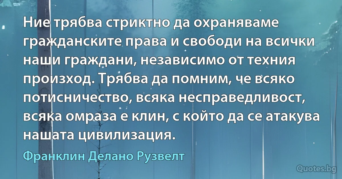 Ние трябва стриктно да охраняваме гражданските права и свободи на всички наши граждани, независимо от техния произход. Трябва да помним, че всяко потисничество, всяка несправедливост, всяка омраза е клин, с който да се атакува нашата цивилизация. (Франклин Делано Рузвелт)