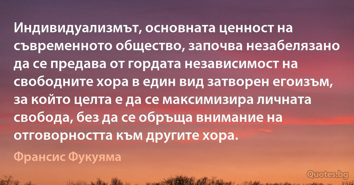 Индивидуализмът, основната ценност на съвременното общество, започва незабелязано да се предава от гордата независимост на свободните хора в един вид затворен егоизъм, за който целта е да се максимизира личната свобода, без да се обръща внимание на отговорността към другите хора. (Франсис Фукуяма)