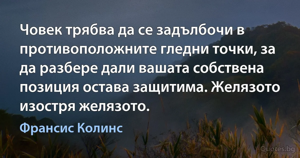 Човек трябва да се задълбочи в противоположните гледни точки, за да разбере дали вашата собствена позиция остава защитима. Желязото изостря желязото. (Франсис Колинс)