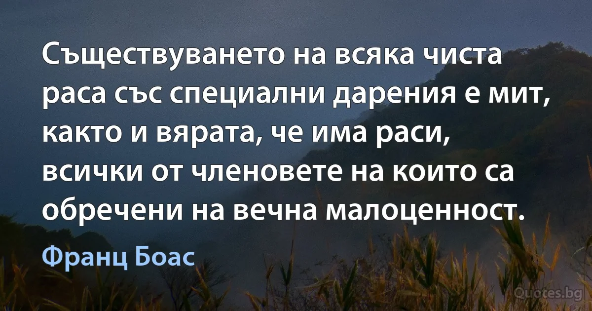 Съществуването на всяка чиста раса със специални дарения е мит, както и вярата, че има раси, всички от членовете на които са обречени на вечна малоценност. (Франц Боас)