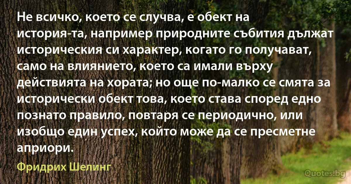 Не всичко, което се случва, е обект на история­та, например природните събития дължат историческия си характер, когато го получават, само на влиянието, което са имали върху действията на хората; но още по-малко се смята за исторически обект това, което става според едно познато правило, повтаря се периодично, или изобщо един успех, който може да се пресметне априори. (Фридрих Шелинг)