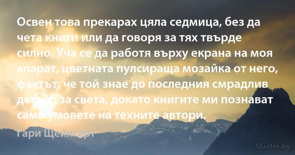 Освен това прекарах цяла седмица, без да чета книги или да говоря за тях твърде силно. Уча се да работя върху екрана на моя апарат, цветната пулсираща мозайка от него, фактът, че той знае до последния смрадлив детайл за света, докато книгите ми познават само умовете на техните автори. (Гари Щейнгарт)