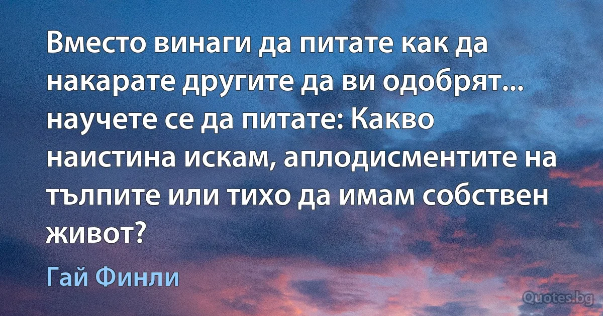 Вместо винаги да питате как да накарате другите да ви одобрят... научете се да питате: Какво наистина искам, аплодисментите на тълпите или тихо да имам собствен живот? (Гай Финли)