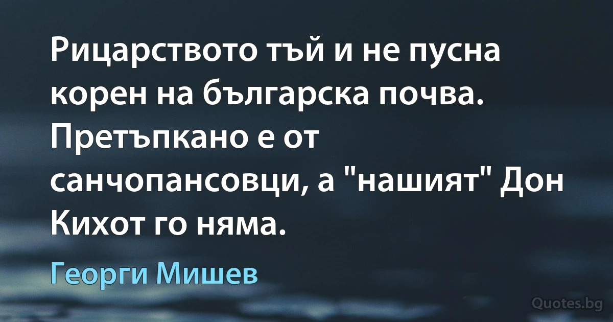 Рицарството тъй и не пусна корен на българска почва. Претъпкано е от санчопансовци, а "нашият" Дон Кихот го няма. (Георги Мишев)